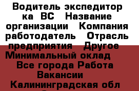 Водитель-экспедитор ка. ВС › Название организации ­ Компания-работодатель › Отрасль предприятия ­ Другое › Минимальный оклад ­ 1 - Все города Работа » Вакансии   . Калининградская обл.,Советск г.